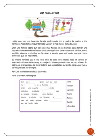 18 
A 
VOLAR 
NUEST 
RA 
A VOLAR NUESTRA IMAGINACION | Año lectivo 2014 
UNA FAMILIA FELIZ 
Había una vez una hermosa familia conformada por el padre, la madre y dos hermosos hijos; la hija mayor llamada María y el hijo menor llamado Juan. 
Eran una familia pobre aun así eran muy felices, en su humilde casa tenían una pequeña huerta donde cultivaban productos agrícolas para su canasta familiar, como también algunos productos los llevaban a vender para así poder comprar otros alimentos que les hacía falta. 
Su madre llamada Luz y era una ama de casa que pasaba todo el tiempo en realizando labores de la casa y aconsejando y acompañando a su esposo e hijos. Su padre era el encargado de llevar todo lo que necesitaban su familia para sobrevivir, y ser muy felices por siempre. 
AUTOR: Maira Damaris Ruiz Saavedra. 
Nivel 5º Sede Champagnat 
 