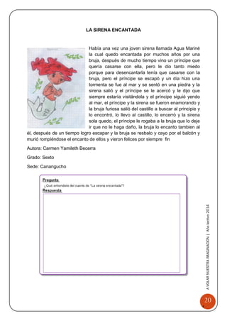 20 
A 
VOLAR 
NUEST 
RA 
A VOLAR NUESTRA IMAGINACION | Año lectivo 2014 
LA SIRENA ENCANTADA 
Había una vez una joven sirena llamada Agua Mariné la cual quedo encantada por muchos años por una bruja, después de mucho tiempo vino un príncipe que quería casarse con ella, pero le dio tanto miedo porque para desencantarla tenía que casarse con la bruja, pero el príncipe se escapó y un día hizo una tormenta se fue al mar y se sentó en una piedra y la sirena salió y el príncipe se le acercó y le dijo que siempre estaría visitándola y el príncipe siguió yendo al mar, el príncipe y la sirena se fueron enamorando y la bruja furiosa salió del castillo a buscar al principie y lo encontró, lo llevo al castillo, lo encerró y la sirena sola quedo, el príncipe le rogaba a la bruja que lo deje ir que no le haga daño, la bruja lo encanto tambien al él, después de un tiempo logro escapar y la bruja se resbalo y cayo por el balcón y murió rompiéndose el encanto de ellos y vieron felices por siempre fin 
Autora: Carmen Yamileth Becerra 
Grado: Sexto 
Sede: Canangucho 
 