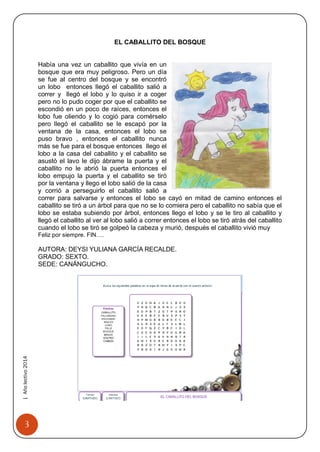 3 
| Año lectivo 2014 
EL CABALLITO DEL BOSQUE 
Había una vez un caballito que vivía en un bosque que era muy peligroso. Pero un día se fue al centro del bosque y se encontró un lobo entonces llegó el caballito salió a correr y llegó el lobo y lo quiso ir a coger pero no lo pudo coger por que el caballito se escondió en un poco de raíces, entonces el lobo fue oliendo y lo cogió para comérselo pero llegó el caballito se le escapó por la ventana de la casa, entonces el lobo se puso bravo , entonces el caballito nunca más se fue para el bosque entonces llego el lobo a la casa del caballito y el caballito se asustó el lavo le dijo ábrame la puerta y el caballito no le abrió la puerta entonces el lobo empujo la puerta y el caballito se tiró por la ventana y llego el lobo salió de la casa y corrió a perseguirlo el caballito salió a correr para salvarse y entonces el lobo se cayó en mitad de camino entonces el caballito se tiró a un árbol para que no se lo comiera pero el caballito no sabía que el lobo se estaba subiendo por árbol, entonces llego el lobo y se le tiro al caballito y llegó el caballito al ver al lobo salió a correr entonces el lobo se tiró atrás del caballito cuando el lobo se tiró se golpeó la cabeza y murió, después el caballito vivió muy 
Feliz por siempre. FIN…. 
AUTORA: DEYSI YULIANA GARCÍA RECALDE. 
GRADO: SEXTO. 
SEDE: CANÁNGUCHO. 
 