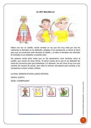 4 
A 
VOLAR 
NUEST 
RA 
A VOLAR NUESTRA IMAGINACION | Año lectivo 2014 
EL REY MALOSILLO 
Había una vez un castillo, donde reinaba un rey que era muy malo por eso los habitantes lo llamaban el rey Malosillo, obligaba a los campesinos a cultivar la tierra para que sus productos sean llevados al castillo, y si ellos no llevaban sus ofrendas él mandaba a sus soldados a quitarles todo. 
Así pasaron varios años hasta que un día aparecieron unos hombres cerca al castillo, que venían do otras tierras. Al darse cuenta de lo que el rey Malosillo les hacia los convenció para que protestaran y lo atacaran, fue así como el rey tuvo que cambiar de manera de actuar, pero ellos lo echaron del palacio para siempre y los campesinos vivieron unidos y felices. 
AUTORA: DARWIN STIVEN LASSO ORTEGA. 
GRADO: QUINTO 
SEDE: CHAMPAGNAT 
 