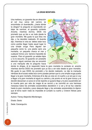 7 
| Año lectivo 2014 
LA GRAN MONTAÑA 
Una mañana, un gusanito iba en dirección al sol muy cerca del camino se encontraba un duendecillo, ¿hacia dónde te diriges? le pregunto el duendecillo sin dejar de caminar, el gusanito contesto Anoche, mientras dormía, DIOS me prometió que yo iba a ver todo desde la gran montaña. Me gusto lo que Dios me dijo, y he decidido realizarlo. El duende dijo, mientras lo veía se: debes estar loco como podrás llegar hasta aquel lugar tú una simple oruga Para alguien tan pequeña como tú, una piedra será una montaña, un pequeño charco el mar y cualquier tronco una barrera imposible de superar. Pero el gusanito ya estaba lejos y no lo escucho. El gusanito sin prestarle atención siguió caminan doy se encontró a una mariquita ella le pregunto hacia donde te diriges, él le respondió hacia la gran montaña le contesto el, anoche mientras dormía DIOS me prometió que yo iba a ver todo desde la gran montaña. Me gusto lo que DIOS me prometió y he decido realizarlo. Le dijo la mariquita riéndose de el acaso estás loco como puedes pensar que tu una simple oruga pueda llegar a la gran montaña. Entonces él le dijo yo creo en mi sueño y yo sé que si voy a llegar a la gran montaña el siguió su camino y de pronto el vio la gran tronco y el decidió descansar un poco en el de repente un gusano llego y lo pico causándole así la muerte pero por arte de magia él se revivió y se convirtió en una hermosa mariposa todos los animales sorprendidos decidieron ir a ver y él se fue volando hasta la gran montaña y poco después llego y los animales sorprendidos le dijeron que él tenía razón nada es imposible el cumplió su sueño y vivieron felices para siempre. 
Autora: Yisney Alejandra Montenegro 
Grado: Sexto 
Sede: Canangucho  