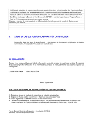 2008 hasta la actualidad. Mi experiencia en Docencia se extiende también a la Universidad San Francisco de Quito
En la ciudad de Riobamba, con la cátedra de Nutrición. A nivel privado como Nutricionista en el Hospital San Juan
Y consulta externa en las Torres de Consultorio del Hospital San Juan. En la actualidad estudio la Maestría en Nutri
Cion Clínica ofertada por la Escuela de Post Grado de la ESPOCH, y además fui panelista del Programa Tarde a
Tarde en TVS, sobre temas de nutrición una vez por semana.
Directora y miembro de varias tesis tanto en el Doctorado de Nutrición, como en la escuela de Gastronomía y
Promocion para la Salud
9. AREAS EN LAS QUE PUEDE COLABORAR CON LA INSTITUCIÓN
Registre las áreas que sean de su preferencia y que pueden ser tomadas en consideración en Gestión
Administrativa. Investigación, Vinculación con la colectividad.
10. DECLARACIÓN
Declaro y me responsabilizo que toda la información contenida en este formulario es verídica. En caso de
de que se compruebe la falsedad de la información autorizo a la Institución tomar las acciones legales que
corresponda.
Ciudad :RIOBAMBA Fecha: 19/03/2014.
................................................................
Firma Digitalizada
POR FAVOR PRESENTAR EN MEDIO MAGNÉTICO Y FISICO LO SIGUIENTE:
1.- Copias de cédula de ciudadanía y papeleta de votación actualizadas
2.- Copias de títulos, grados académicos y diplomas relevantes obtenidos
3.- Copia registro del CONESUP para los títulos universitarios
4. La Dirección de Desarrollo Humano de acuerdo a sus requerimientos puede solicitar al servidor las
copias notariadas de Títulos, Certificados de Postgrado, Certificados de Cursos y hoja de vida.
Fuente: Consejo Nacional de Evaluación y Acreditación (CONEA)
Adaptación: Dirección de Desarrollo Humano
 