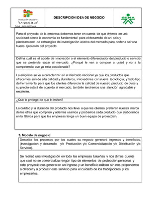 Institución Educativa 
“ L A GR AC I E L A” 
Tuluá - Valle del Cauca 
DESCRIPCIÓN IDEA DE NEGOCIO 
Para el proyecto de la empresa debemos tener en cuenta de que vivimos en una 
sociedad donde la economía es fundamental para el desarrollo de un país y 
planteamiento de estrategias de investigación acerca del mercado para poder a ser una 
buena ejecución del proyecto 
Defina cuál es el aporte de innovación o el elemento diferenciador del producto o servicio 
que se pretende sacar al mercado. ¿Porqué le van a comprar a usted y no a la 
competencia que ya esta posicionada? 
La empresa se va a caracterizar en el mercado nacional ya que los productos que 
ofrecemos son de alta calidad y duraderos, innovadores con nueva tecnología, y todo tipo 
de herramienta para que los clientes diferencie la calidad de nuestro producto de otros y 
su precio estará de acuerdo al mercado; también tendremos una atención agradable y 
excelente. 
¿Qué lo protege de que lo imiten? 
La calidad y la duración del producto nos lleva a que los clientes prefieran nuestra marca 
de las otras que compiten y además usamos y probamos cada producto que elaboramos 
en la fábrica para que las empresas tenga un buen equipo de protección. 
3. Modelo de negocio: 
Describa los procesos por los cuales su negocio generará ingresos y beneficios. 
(Investigación y desarrollo y/o Producción y/o Comercialización y/o Distribución y/o 
Servicio). 
Se realizó una investigación en todo las empresas tulueñas y nos dimos cuenta 
que casi no se comercializa ningún tipo de elementos de protección personas y 
este proyecto nos generaran un ingreso y un beneficio exitoso sin nos proponemos 
a ofrecer y a producir este servicio para el cuidado de los trabajadores y los 
empresarios. 
 