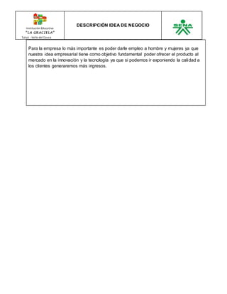Institución Educativa 
“ L A GR AC I E L A” 
Tuluá - Valle del Cauca 
DESCRIPCIÓN IDEA DE NEGOCIO 
Para la empresa lo más importante es poder darle empleo a hombre y mujeres ya que 
nuestra idea empresarial tiene como objetivo fundamental poder ofrecer el producto al 
mercado en la innovación y la tecnología ya que si podemos ir exponiendo la calidad a 
los clientes generaremos más ingresos. 
