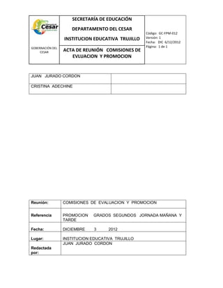 COM
GOBERNACIÓN DEL
CESAR
SECRETARÍA DE EDUCACIÓN
DEPARTAMENTO DEL CESAR
INSTITUCION EDUCATIVA TRUJILLO
Código: GC-FPM-012
Versión: 1
Fecha: DIC 6/12/2012
Página: 1 de 1
ACTA DE REUNIÓN COMISIONES DE
EVLUACION Y PROMOCION
JUAN JURADO CORDON
CRISTINA ADECHINE
Reunión: COMISIONES DE EVALUACION Y PROMOCION
Referencia PROMOCION GRADOS SEGUNDOS JORNADA MAÑANA Y
TARDE
Fecha: DICIEMBRE 3 2012
Lugar: INSTITUCION EDUCATIVA TRUJILLO
Redactada
por:
JUAN JURADO CORDON
 