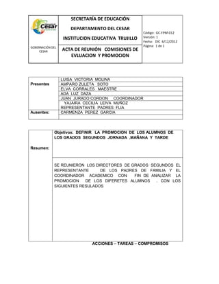 COM
GOBERNACIÓN DEL
CESAR
SECRETARÍA DE EDUCACIÓN
DEPARTAMENTO DEL CESAR
INSTITUCION EDUCATIVA TRUJILLO
Código: GC-FPM-012
Versión: 1
Fecha: DIC 6/12/2012
Página: 1 de 1
ACTA DE REUNIÓN COMISIONES DE
EVLUACION Y PROMOCION
Presentes
LUISA VICTORIA MOLINA
AMPARO ZULETA SOTO
ELVA CORRALES MAESTRE
ADA LUZ DAZA
JUAN JURADO CORDON COORDINADOR
YAJAIRA CECILIA LEIVA MUÑOZ
REPRESENTANTE PADRES FLIA
Ausentes: CARMENZA PEREZ GARCIA
Resumen:
Objetivos: DEFINIR LA PROMOCION DE LOS ALUMNOS DE
LOS GRADOS SEGUNDOS JORNADA ,MAÑANA Y TARDE
SE REUNIERON LOS DIRECTORES DE GRADOS SEGUNDOS EL
REPRESENTANTE DE LOS PADRES DE FAMILIA Y EL
COORDINADOR ACADEMICO CON FIN DE ANALIZAR LA
PROMOCION DE LOS DIFERETES ALUMNOS . CON LOS
SIGUIENTES RESULADOS
ACCIONES – TAREAS – COMPROMISOS
 