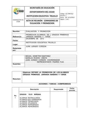 COM
GOBERNACIÓN DEL
CESAR
SECRETARÍA DE EDUCACIÓN
DEPARTAMENTO DEL CESAR
INSTITUCION EDUCATIVA TRUJILLO
Código: GC-FPM-012
Versión: 1
Fecha: DIC 6/12/2012
Página: 1 de 1
ACTA DE REUNIÓN COMISIONES DE
EVLUACION Y PROMOCION
Reunión: EVALUACION Y PROMOCION
Referencia
PROMOCION ALUMNOS DE L GRADOS PRIMEROS
J0RNADA MAÑANA Y TARDE
Fecha:
DICIEMBRE DE 2012
Lugar:
INSTITUCION EDUCATIVA TRUJILLO
Redactada
por:
JUAN JURADO CORDON
MIGUEL DEMETRIO MARTINEZ
MARELIS RIVERO OÑATE
JUAN JURADO CORDON COORDINADOR
REPRESENTANTE PADRES FLIA
Ausentes:
Resumen:
Objetivos: DEFINIR LA PROMOCION DE LOS ALUMNOS
GRADOS PRIMEROS JORNADA MAÑANA Y TARDE
ACCIONES – TAREAS – COMPROMISOS
No.
1.
Descripción Responsable
Fecha
prevista
GRADOS 1O.01 MAÑANA
ALUMNOS MATRICULADOS
ALUMNOS QUE TERMINARON
ALUMNOS PROMOVIDOS
ALUMNOS APLAZADOS
ALUMNOS REPROBADOS
ALUMNOS REPROBADOS
 