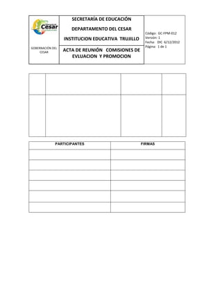 COM
GOBERNACIÓN DEL
CESAR
SECRETARÍA DE EDUCACIÓN
DEPARTAMENTO DEL CESAR
INSTITUCION EDUCATIVA TRUJILLO
Código: GC-FPM-012
Versión: 1
Fecha: DIC 6/12/2012
Página: 1 de 1
ACTA DE REUNIÓN COMISIONES DE
EVLUACION Y PROMOCION
PARTICIPANTES FIRMAS
 