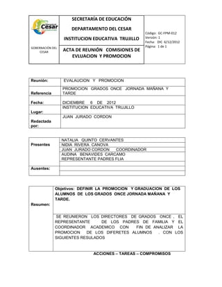 COM
GOBERNACIÓN DEL
CESAR
SECRETARÍA DE EDUCACIÓN
DEPARTAMENTO DEL CESAR
INSTITUCION EDUCATIVA TRUJILLO
Código: GC-FPM-012
Versión: 1
Fecha: DIC 6/12/2012
Página: 1 de 1
ACTA DE REUNIÓN COMISIONES DE
EVLUACION Y PROMOCION
Reunión: EVALAUCION Y PROMOCION
Referencia
PROMOCION GRADOS ONCE JORNADA MAÑANA Y
TARDE
Fecha: DICIEMBRE 6 DE 2012
Lugar:
INSTITUCION EDUCATIVA TRUJILLO
Redactada
por:
JUAN JURADO CORDON
Presentes
NATALIA QUINTO CERVANTES
NIDIA RIVERA CANOVA
JUAN JURADO CORDON COORDINADOR
AUDINA BENAVIDES CARCAMO
REPRESENTANTE PADRES FLIA
Ausentes:
Resumen:
Objetivos: DEFINIR LA PROMOCION Y GRADUACION DE LOS
ALUMNOS DE LOS GRADOS ONCE JORNADA MAÑANA Y
TARDE.
SE REUNIERON LOS DIRECTORES DE GRADOS ONCE , EL
REPRESENTANTE DE LOS PADRES DE FAMILIA Y EL
COORDINADOR ACADEMICO CON FIN DE ANALIZAR LA
PROMOCION DE LOS DIFERETES ALUMNOS . CON LOS
SIGUIENTES RESULADOS
ACCIONES – TAREAS – COMPROMISOS
 