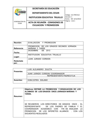 COM
GOBERNACIÓN DEL
CESAR
SECRETARÍA DE EDUCACIÓN
DEPARTAMENTO DEL CESAR
INSTITUCION EDUCATIVA TRUJILLO
Código: GC-FPM-012
Versión: 1
Fecha: DIC 6/12/2012
Página: 1 de 1
ACTA DE REUNIÓN COMISIONES DE
EVLUACION Y PROMOCION
Reunión: EVALUACION Y PROMOCION
Referencia
PROMOCION DE LOS GRADOS DECIMOS JORNADA
MAÑANA Y TARDE
Fecha:
DICIEMBRE DE 2013
Lugar:
INSTITUCION EDUCATIVA TRUJILLO
Redactada
por:
JUAN JURADO CORDON
Presentes
LUIS ALEJANDRO ZULETA
JUAN JURADO CORDON COORDINADOR
REPRESENTANTE PADRES FLIA
Ausentes: IVAN COTES SOLANO
Resumen:
Objetivos: DEFINIR LA PROMOCION Y GRADUACION DE LOS
ALUMNOS DE LOS GRADOS ONCE JORNADA MAÑANA Y
TARDE.
SE REUNIERON LOS DIRECTORES DE GRADOS ONCE , EL
REPRESENTANTE DE LOS PADRES DE FAMILIA Y EL
COORDINADOR ACADEMICO CON FIN DE ANALIZAR LA
PROMOCION DE LOS DIFERETES ALUMNOS . CON LOS
SIGUIENTES RESULADOS
 