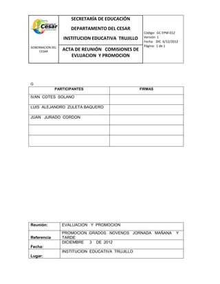 COM
GOBERNACIÓN DEL
CESAR
SECRETARÍA DE EDUCACIÓN
DEPARTAMENTO DEL CESAR
INSTITUCION EDUCATIVA TRUJILLO
Código: GC-FPM-012
Versión: 1
Fecha: DIC 6/12/2012
Página: 1 de 1
ACTA DE REUNIÓN COMISIONES DE
EVLUACION Y PROMOCION
G
PARTICIPANTES FIRMAS
IVAN COTES SOLANO
LUIS ALEJANDRO ZULETA BAQUERO
JUAN JURADO CORDON
Reunión: EVALUACION Y PROMOCION
Referencia
PROMOCION GRADOS NOVENOS JORNADA MAÑANA Y
TARDE
Fecha:
DICIEMBRE 3 DE 2012
Lugar:
INSTITUCION EDUCATIVA TRUJILLO
 