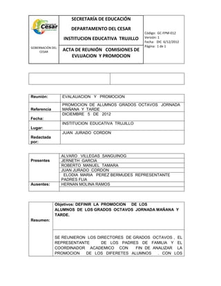 COM
GOBERNACIÓN DEL
CESAR
SECRETARÍA DE EDUCACIÓN
DEPARTAMENTO DEL CESAR
INSTITUCION EDUCATIVA TRUJILLO
Código: GC-FPM-012
Versión: 1
Fecha: DIC 6/12/2012
Página: 1 de 1
ACTA DE REUNIÓN COMISIONES DE
EVLUACION Y PROMOCION
Reunión: EVALAUACION Y PROMOCION
Referencia
PROMOCION DE ALUMNOS GRADOS OCTAVOS JORNADA
MAÑANA Y TARDE
Fecha:
DICIEMBRE 5 DE 2012
Lugar:
INSTITUCION EDUCATIVA TRUJILLO
Redactada
por:
JUAN JURADO CORDON
Presentes
ALVARO VILLEGAS SANGUINOG
JERNETH GARCIA
ROBERTO MANUEL TAMARA
JUAN JURADO CORDON
ELODIA MARIA PEREZ BERMUDES REPRESENTANTE
PADRES FLIA
Ausentes: HERNAN MOLINA RAMOS
Resumen:
Objetivos: DEFINIR LA PROMOCION DE LOS
ALUMNOS DE LOS GRADOS OCTAVOS JORNADA MAÑANA Y
TARDE.
SE REUNIERON LOS DIRECTORES DE GRADOS OCTAVOS , EL
REPRESENTANTE DE LOS PADRES DE FAMILIA Y EL
COORDINADOR ACADEMICO CON FIN DE ANALIZAR LA
PROMOCION DE LOS DIFERETES ALUMNOS . CON LOS
 