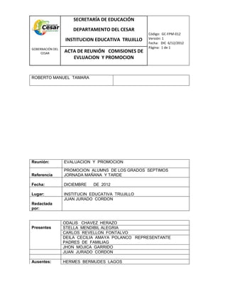 COM
GOBERNACIÓN DEL
CESAR
SECRETARÍA DE EDUCACIÓN
DEPARTAMENTO DEL CESAR
INSTITUCION EDUCATIVA TRUJILLO
Código: GC-FPM-012
Versión: 1
Fecha: DIC 6/12/2012
Página: 1 de 1
ACTA DE REUNIÓN COMISIONES DE
EVLUACION Y PROMOCION
ROBERTO MANUEL TAMARA
Reunión: EVALUACION Y PROMOCION
Referencia
PROMOCION ALUMNS DE LOS GRADOS SEPTIMOS
JORNADA MAÑANA Y TARDE
Fecha: DICIEMBRE DE 2012
Lugar: INSTITUCIN EDUCATIVA TRUJILLO
Redactada
por:
JUAN JURADO CORDON
Presentes
ODALIS CHAVEZ HERAZO
STELLA MENDIBIL ALEGRIA
CARLOS REVELLON FONTALVO
DEILA CECILIA AMAYA POLANCO REPRESENTANTE
PADRES DE FAMILIAG
JHON MOJICA GARRIDO
JUAN JURADO CORDON
Ausentes: HERMES BERMUDES LAGOS
 