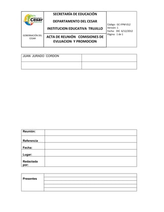 COM
GOBERNACIÓN DEL
CESAR
SECRETARÍA DE EDUCACIÓN
DEPARTAMENTO DEL CESAR
INSTITUCION EDUCATIVA TRUJILLO
Código: GC-FPM-012
Versión: 1
Fecha: DIC 6/12/2012
Página: 1 de 1
ACTA DE REUNIÓN COMISIONES DE
EVLUACION Y PROMOCION
JUAN JURADO CORDON
Reunión:
Referencia
Fecha:
Lugar:
Redactada
por:
Presentes
 