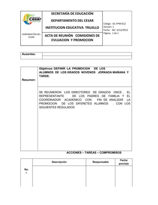 COM
GOBERNACIÓN DEL
CESAR
SECRETARÍA DE EDUCACIÓN
DEPARTAMENTO DEL CESAR
INSTITUCION EDUCATIVA TRUJILLO
Código: GC-FPM-012
Versión: 1
Fecha: DIC 6/12/2012
Página: 1 de 1
ACTA DE REUNIÓN COMISIONES DE
EVLUACION Y PROMOCION
Ausentes:
Resumen:
Objetivos: DEFINIR LA PROMOCION DE LOS
ALUMNOS DE LOS GRADOS NOVENOS JORNADA MAÑANA Y
TARDE.
SE REUNIERON LOS DIRECTORES DE GRADOS ONCE , EL
REPRESENTANTE DE LOS PADRES DE FAMILIA Y EL
COORDINADOR ACADEMICO CON FIN DE ANALIZAR LA
PROMOCION DE LOS DIFERETES ALUMNOS . CON LOS
SIGUIENTES RESULADOS
ACCIONES – TAREAS – COMPROMISOS
No.
1.
Descripción Responsable
Fecha
prevista
 