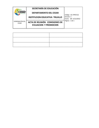 COM
GOBERNACIÓN DEL
CESAR
SECRETARÍA DE EDUCACIÓN
DEPARTAMENTO DEL CESAR
INSTITUCION EDUCATIVA TRUJILLO
Código: GC-FPM-012
Versión: 1
Fecha: DIC 6/12/2012
Página: 1 de 1
ACTA DE REUNIÓN COMISIONES DE
EVLUACION Y PROMOCION
 