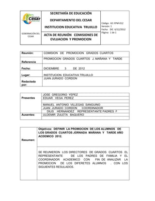COM
GOBERNACIÓN DEL
CESAR
SECRETARÍA DE EDUCACIÓN
DEPARTAMENTO DEL CESAR
INSTITUCION EDUCATIVA TRUJILLO
Código: GC-FPM-012
Versión: 1
Fecha: DIC 6/12/2012
Página: 1 de 1
ACTA DE REUNIÓN COMISIONES DE
EVLUACION Y PROMOCION
Reunión: COMISION DE PROMOCION GRADOS CUARTOS
Referencia
PROMOCION GRADOS CUARTOS J. MAÑANA Y TARDE
Fecha: DICIEMBRE 3 DE 2012
Lugar: INSTITUCION EDUCATIVA TRUJILLO
Redactada
por:
JUAN JURADO CORDON
Presentes
JOSE GREGORIO YEPEZ
EDUAR VEGA PEREZ
MANUEL ANTONIO VILLEGAS SANGUINO
JUAN JURADO CORDON COORDINADOR
DILIS HERNANDEZ REPRESENTANTE PADRES F
Ausentes: ULDEMIR ZULETA BAQUERO
Resumen:
Objetivos: DEFINIR LA PROMOCION DE LOS ALUMNOS DE
LOS GRADOS CUARTOS JORNADA MAÑANA Y TARDE AÑO
ACDEMICO 2012.
SE REUNIERON LOS DIRECTORES DE GRADOS CUARTOS EL
REPRESENTANTE DE LOS PADRES DE FAMILIA Y EL
COORDINADOR ACADEMICO CON FIN DE ANALIZAR LA
PROMOCION DE LOS DIFERETES ALUMNOS . CON LOS
SIGUIENTES RESULADOS.
 