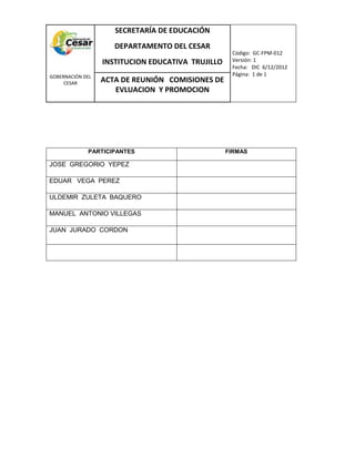 COM
GOBERNACIÓN DEL
CESAR
SECRETARÍA DE EDUCACIÓN
DEPARTAMENTO DEL CESAR
INSTITUCION EDUCATIVA TRUJILLO
Código: GC-FPM-012
Versión: 1
Fecha: DIC 6/12/2012
Página: 1 de 1
ACTA DE REUNIÓN COMISIONES DE
EVLUACION Y PROMOCION
PARTICIPANTES FIRMAS
JOSE GREGORIO YEPEZ
EDUAR VEGA PEREZ
ULDEMIR ZULETA BAQUERO
MANUEL ANTONIO VILLEGAS
JUAN JURADO CORDON
 