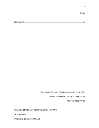 III
Índice
BIBLIOGRAFÍA.....................................................................................................................................X
CORPORACIÓN UNIVERSITARIA MINUTO DE DIOS
UNIMINUTO VIRTUAL Y A DISTANCIA
PROYECTO DE VIDA
NOMBRE: LINDA KATHERINE RAMOS LISCANO
ID: 000620370
CARRERA: TRABAJO SOCIAL
 