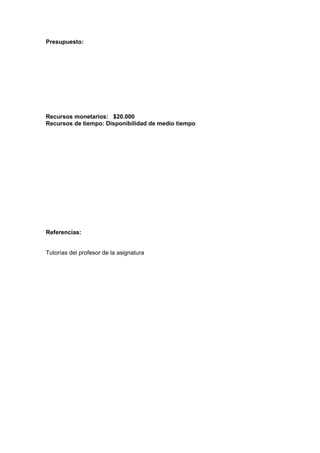 Presupuesto:
Recursos monetarios: $20.000
Recursos de tiempo: Disponibilidad de medio tiempo
Referencias:
Tutorías del profesor de la asignatura
 