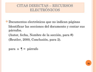  Documentos electrónicos que no indican páginas 
Identificar las secciones del documento y contar sus 
párrafos. 
(Autor, fecha, Nombre de la sección, para #) 
(Beutler, 2000, Conclusión, para 2). 
para o ¶ = párrafo 
15 
CITAS DIRECTAS – RECURSOS 
ELECTRÓNICOS 
 