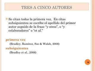  Se citan todos la primera vez. En citas 
subsiguientes se escribe el apellido del primer 
autor seguido de la frase “y otros”, o “y 
colaboradores” o “et al.” 
primera vez 
(Bradley, Ramírez, Soo & Walsh, 2006) 
subsiguientes 
(Bradley et al., 2006) 
18 
TRES A CINCO AUTORES 
 
