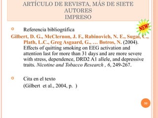  Referencia bibliográfica 
Gilbert, D. G., McClernon, J. F., Rabinovich, N. E., Sugai, C., 
Plath, L.C., Greg Asgaard, G., … Botros, N. (2004). 
Effects of quitting smoking on EEG activation and 
attention last for more than 31 days and are more severe 
with stress, dependence, DRD2 A1 allele, and depressive 
traits. Nicotine and Tobacco Research , 6, 249-267. 
 Cita en el texto 
(Gilbert et al., 2004, p. ) 
30 
ARTÍCULO DE REVISTA, MÁS DE SIETE 
AUTORES 
IMPRESO 
 