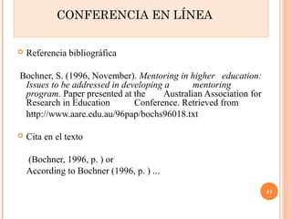 CONFERENCIA EN LÍNEA 
 Referencia bibliográfica 
Bochner, S. (1996, November). Mentoring in higher education: 
Issues to be addressed in developing a mentoring 
program. Paper presented at the Australian Association for 
Research in Education Conference. Retrieved from 
http://www.aare.edu.au/96pap/bochs96018.txt 
 Cita en el texto 
(Bochner, 1996, p. ) or 
According to Bochner (1996, p. ) ... 
41 
 