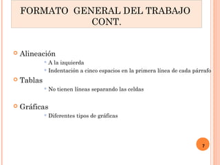 Alineación 
A la izquierda 
Indentación a cinco espacios en la primera línea de cada párrafo 
 Tablas 
No tienen líneas separando las celdas 
 Gráficas 
Diferentes tipos de gráficas 
7 
FORMATO GENERAL DEL TRABAJO 
CONT. 
 