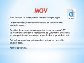 Es el formato de video y audio desarrollado por Apple.

Utiliza un códec propio que evoluciona en versiones con
bastante rapidez.

Este tipo de archivos también pueden tener extensión *.QT
Se recomienda utilizar el reproductor de QuickTime. Existe una
versión gratuita del mismo que se puede descargar de Internet.

Es ideal para publicar videos en Internet por su razonable
calidad/peso.

Admite streaming.
 