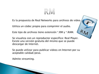 Es la propuesta de Real Networks para archivos de video.

Utiliza un códec propio para comprimir el audio.

Este tipo de archivos tiene extensión *.RM y *.RAM.

Se visualiza con un reproductor específico: Real Player.
Existe una versión gratuita del mismo que se puede
descargar de Internet.

Se puede utilizar para publicar videos en Internet por su
aceptable calidad/peso.

Admite streaming.
 