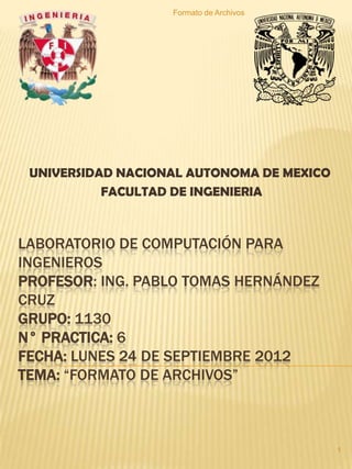 Formato de Archivos




 UNIVERSIDAD NACIONAL AUTONOMA DE MEXICO
           FACULTAD DE INGENIERIA



LABORATORIO DE COMPUTACIÓN PARA
INGENIEROS
PROFESOR: ING. PABLO TOMAS HERNÁNDEZ
CRUZ
GRUPO: 1130
N° PRACTICA: 6
FECHA: LUNES 24 DE SEPTIEMBRE 2012
TEMA: “FORMATO DE ARCHIVOS”



                                           1
 
