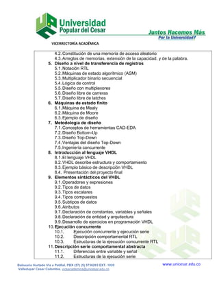 VICERRECTORÍA ACADÉMICA

                        4.2. Constitución de una memoria de acceso aleatorio
                        4.3. Arreglos de memorias, extensión de la capacidad, y de la palabra.
                    5. Diseño a nivel de transferencia de registros
                        5.1. Notación RTL
                        5.2. Máquinas de estado algorítmico (ASM)
                        5.3. Multiplicador binario secuencial
                        5.4. Lógica de control
                        5.5. Diseño con multiplexores
                        5.6. Diseño libre de carreras
                        5.7. Diseño libre de latches
                    6. Máquinas de estado finito
                        6.1. Máquina de Mealy
                        6.2. Máquina de Moore
                        6.3. Ejemplo de diseño
                    7. Metodología de diseño
                        7.1. Conceptos de herramientas CAD-EDA
                        7.2. Diseño Bottom-Up
                        7.3. Diseño Top-Down
                        7.4. Ventajas del diseño Top-Down
                        7.5. Ingeniería concurrente
                    8. Introducción al lenguaje VHDL
                        8.1. El lenguaje VHDL
                        8.2. VHDL describe estructura y comportamiento
                        8.3. Ejemplo básico de descripción VHDL
                        8.4. Presentación del proyecto final
                    9. Elementos sintácticos del VHDL
                        9.1. Operadores y expresiones
                        9.2. Tipos de datos
                        9.3. Tipos escalares
                        9.4. Tipos compuestos
                        9.5. Subtipos de datos
                        9.6. Atributos
                        9.7. Declaración de constantes, variables y señales
                        9.8. Declaración de entidad y arquitectura
                        9.9. Desarrollo de ejercicios en programación VHDL
                    10. Ejecución concurrente
                        10.1.      Ejecución concurrente y ejecución serie
                        10.2.      Descripción comportamental RTL
                        10.3.      Estructuras de la ejecución concurrente RTL
                    11. Descripción serie comportamental abstracta
                        11.1.      Diferencias entre variable y señal
                        11.2.      Estructuras de la ejecución serie
Balneario Hurtado Vía a Patillal. PBX (57) (5) 5736203 EXT. 1020                www.unicesar.edu.co
Valledupar Cesar Colombia. viceacademica@unicesar.edu.co
 