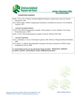 VICERRECTORÍA ACADÉMICA

            [6] R. J. Tocci y N. S. Widmer, Sistemas Digitales Principios y aplicaciones, Sexta ed., Pearson
                Educacioón, 1996.
            [7] F. Pardo Carpio, «VHDL Lenguaje para descripción y modelado de circuitos,» Universidad de
                Valencia, 1997.

            - Lecturas Complementarias.
            [2] P. P. Chu, FPGA Prototyping by examples. Xilinx spartan-3 version, Hoboken, New Jersey:
                Wiley-Interscience, 2008.
            [4] D. L. Perry, Vhd: programming by example, Fourth ed., McGraw-Hill, 2002.

            - Lecturas Sugeridas.
            [3] P. J. Ashenden y J. Lewis, The designer's guide to vhdl, Third ed., Morgan Kaufmann Publisher,
                2008.
            [5] S. Hauck y A. DeHon, Reconfigurable Computing. The theory and practice of FPGA-based
                computation, Elsevier, 2008.

           La Universidad cuenta con las siguientes bases de datos: PROQUEST, EBRARY,
           E-LIBRO, SAFARI, JURIVERSIA, LEGIS, AMBIENTALEX.INFO




Balneario Hurtado Vía a Patillal. PBX (57) (5) 5736203 EXT. 1020                   www.unicesar.edu.co
Valledupar Cesar Colombia. viceacademica@unicesar.edu.co
 