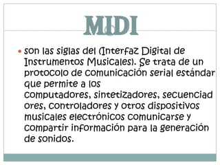 MIDIson las siglas del (Interfaz Digital de Instrumentos Musicales). Se trata de un protocolo de comunicación serial estándar que permite a los computadores, sintetizadores, secuenciadores, controladores y otros dispositivos musicales electrónicos comunicarse y compartir información para la generación de sonidos.