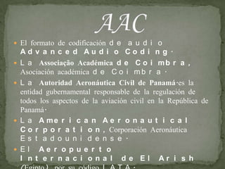 El formato de codificación de audio Advanced Audio Coding.La Associação Académica de Coimbra, Asociación académica de Coimbra.La Autoridad Aeronáutica Civil de Panamá.es la entidad gubernamental responsable de la regulación de todos los aspectos de la aviación civil en la República de Panamá.La American Aeronautical Corporation, Corporación Aeronáutica Estadounidense.El Aeropuerto Internacional de El Arish (Egipto), por su código IATA.AAC