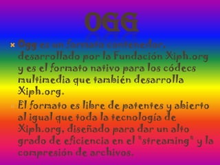 OggOgg es un formato contenedor, desarrollado por la Fundación Xiph.org y es el formato nativo para los códecs multimedia que también desarrolla Xiph.org.El formato es libre de patentes y abierto al igual que toda la tecnología de Xiph.org, diseñado para dar un alto grado de eficiencia en el "streaming" y la compresión de archivos.
