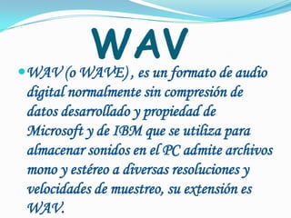 WAVWAV (o WAVE), es un formato de audio digital normalmente sin compresión de datos desarrollado y propiedad de Microsoft y de IBM que se utiliza para almacenar sonidos en el PC admite archivos mono y estéreo a diversas resoluciones y velocidades de muestreo, su extensión es WAV.