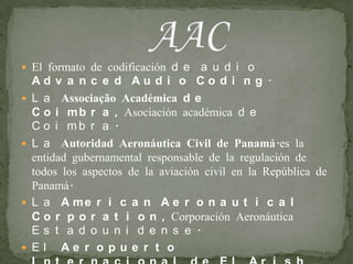 El formato de codificación de audio Advanced Audio Coding.La Associação Académica de Coimbra, Asociación académica de Coimbra.La Autoridad Aeronáutica Civil de Panamá.es la entidad gubernamental responsable de la regulación de todos los aspectos de la aviación civil en la República de Panamá.La American Aeronautical Corporation, Corporación Aeronáutica Estadounidense.El Aeropuerto Internacional de El Arish (Egipto), por su código IATA.AAC