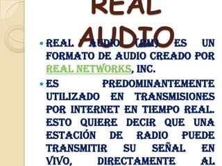REAL AUDIOReal Audio (RM) es un formato de audio creado por Real Networks, Inc.Es predominantemente utilizado en transmisiones por internet en tiempo real. Esto quiere decir que una estación de radio puede transmitir su señal en vivo, directamente al usuario final, sin necesidad de descargar primero el archivo completo de audio