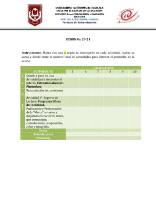 SESIÓN No. 20-21
Instrucciones: Marca con una x según tu desempeño en cada actividad, realiza tu
suma y divide entre el numero total de actividades para obtener el promedio de la
sesión.
ACTIVIDADES
CALIFICACIÓN
5 6 7 8 9 10
1 Saludo y pase de lista
2
Actividad para despertar el
interés, Extreammakeover-
Photoshop
3
Reinstalación de comisiones
4
Actividad 1° Reporte de
Lectura; Programa Eficaz
de Identidad.
5 Publicación y Presentación
de la “Marca” anterior y
mejorada en vectores; única,
que comunique,
considerando; composición,
color y tipografía.
Suma
Total de suma
Promedio
UNIVERSIDAD AUTÓNOMA de TLAXCALA
FACULTAD de CIENCIAS de la EDUCACIÓN
LICENCIATURA en COMUNICACIÓN e INNOVACIÓN
EDUCATIVA
OPTATIVA I (TELETRABAJADORES)
Formato de Autoevaluación
 