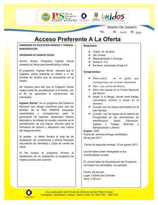 Requisitos Edad: 18- 35 añosSer UnidosRepresentante o cónyuge Grado 6 -7-8No tener  alcanzado el logro 6CompromisosMatricularse  en el grado que corresponda y ser un buen estudianteAbrir  una cuenta de AhorroAbrir una cuenta en el Fondo Nacional del AhorroAsistir A la Minga, donde hará trabajo comunitario mínimo 4 horas en la semanaCumplir con los logros priorizados en el plan familiarCumplir  con los logros de la cadena de Prosperidad en las dimensiones de Identificación, Salud, Educación, Ingreso y Trabajo, Nutrición y Bancarización y Ahorro Cupos: 1000Fecha de  primera entrega candidatos:28 de julio 2011 Fecha de segunda entrega: 10 de agosto 2011Los formatos serán entregados a sus coordinadoras localesEl  primer taller de Socialización del Programa con todos los candidatos  se realizaráFecha: 28 de julioLugar: Coliseo de CombateHora: 7:30 a.m.AGOSTOOTO2011DIMENSION DE EDUCACION-INGRESO Y TRABAJO-BANCARIZACIONPROGRAMA DE INGRESO SOCIALAcción Social- Programa Ingreso Social presenta la oferta para beneficiarios Unidos El programa  Ingreso Social  requiere que el cogestor social presente la oferta a a las familias de Unidos que se encuentran en el listado.Se requiere para ello que el Cogestor Social realice visita de sensibilización a la familia, con el fin de garantizar el compromiso del interesado.Ingreso Social” es un programa del Gobierno Nacional que otorga incentivos para que las familias de la Red UNIDOS adquieran capacidades y competencias para la generación de ingresos, desarrollen hábitos laborales y de trabajo en equipo, avancen en el cumplimiento de sus logros, ahorren para la formación de activos y adquieran una cultura del aseguramiento.Si acepta  la oferta firmará el acta de de aceptación de condiciones y anexa fotocopia documento de identidad y copia de carnet de saludSi No acepta el programa firmara la declaración de no aceptación al programa de Ingreso social y las razones<br />