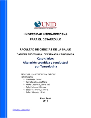 TANSOLUSINA CASO CLINNICO
UNIVERSIDAD INTERAMERICANA
PARA EL DESARROLLO
FACULTAD DE CIENCIAS DE LA SALUD
CARRERA PROFESIONAL DE FARMACIA Y BIOQUÍMICA
Lima Perú
2018
Caso clínico:
Alteración cognitiva y conductual
por Tamsulosina
PROFESOR: JUAREZ MOREYRA, ENRIQUE
INTEGRANTES:
 Díaz Pérez, Gilmer
 Ferro Rosales, Ana María
 Pecho Cabanillas, Jaime Raúl
 Solís Pacheco, Edelmira
 Sosa Sosa Marco, Antonio
 Cubas Vásquez, Hilder
 Porras, Clara
 