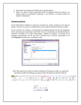 4. Seleccionar las opciones de formato que se quieran aplicar.
5. Hacer clic sobre el botón Aceptar del cuadro de diálogo Formato de celdas, si se
quieren aplicar los parámetros indicados, o en Cancelar si se quieren anular los
cambios introducidos.

Formatos numéricos
Excel 2010 permite modificar la forma de visualizar los valores numéricos en la hoja de
cálculo. Para ello se accede a la solapa Número, del cuadro de diálogo Formato de celdas.
Como se observa en la figura, a la izquierda de la pantalla aparece una lista de categorías,
de las cuales hay que seleccionar una de ellas. Una vez seleccionada, en la parte derecha se
mostrará el formato de la celda seleccionada y debajo las opciones, en función de la
categoría seleccionada, con las que dar el formato que se precise, apreciando en la
zona Muestrael formato que va tomando el dato.

Nota: Otra manera de acceder al cuadro de diálogo de Formato de celdas, es a partir del
iniciador de cuadros de diálogo que aparece dentro del grupo de opciones Número.

4

 