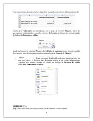 Una vez realizado el ajuste anterior, el ejemplo planteado se mostraría del siguiente modo:

Dentro de la Ficha Inicio, nos encontramos con el grupo de opciones Número a través del
que vamos a poder acceder a todas las opciones de formato de Número así como al cuadro
de diálogo de Formato de celdas.

Desde del grupo de opciones Número de la Cinta de opciones vamos a poder acceder
directamente a las siguientes opciones correspondientes al formato de Número:


, desde este menú desplegable podremos elegir, de entre los
que nos ofrece, el formato que deseamos aplicar a las celdas seleccionadas.
También nos permite acceder al cuadro de diálogo de Formato de celdas,
desde Más formatos de números:

BIBLIOGRAFÍA
http://www.adrformacion.com/cursos/excela2010/leccion2/tutorial7.html
9

 