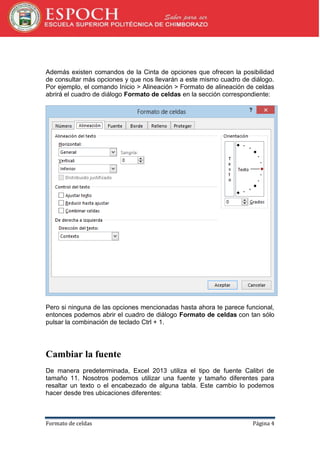 Además existen comandos de la Cinta de opciones que ofrecen la posibilidad
de consultar más opciones y que nos llevarán a este mismo cuadro de diálogo.
Por ejemplo, el comando Inicio > Alineación > Formato de alineación de celdas
abrirá el cuadro de diálogo Formato de celdas en la sección correspondiente:

Pero si ninguna de las opciones mencionadas hasta ahora te parece funcional,
entonces podemos abrir el cuadro de diálogo Formato de celdas con tan sólo
pulsar la combinación de teclado Ctrl + 1.

Cambiar la fuente
De manera predeterminada, Excel 2013 utiliza el tipo de fuente Calibri de
tamaño 11. Nosotros podemos utilizar una fuente y tamaño diferentes para
resaltar un texto o el encabezado de alguna tabla. Este cambio lo podemos
hacer desde tres ubicaciones diferentes:

Formato de celdas

Página 4

 