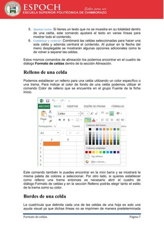 5. Ajustar texto: Si tienes un texto que no se muestra en su totalidad dentro
de una celda, este comando ajustará el texto en varias líneas para
mostrar todo el contenido.
6. Combinar y centrar: Combinará las celdas seleccionadas para hacer una
sola celda y además centrará el contenido. Al pulsar en la flecha del
menú desplegable se mostrarán algunas opciones adicionales como la
de volver a separar las celdas.
Estos mismos comandos de alineación los podemos encontrar en el cuadro de
diálogo Formato de celdas dentro de la sección Alineación.

Relleno de una celda
Podemos establecer un relleno para una celda utilizando un color específico o
una trama. Para indicar el color de fondo de una celda podemos utilizar el
comando Color de relleno que se encuentra en el grupo Fuente de la ficha
Inicio.

Este comando también lo puedes encontrar en la mini barra y se mostrará la
misma paleta de colores a seleccionar. Por otro lado, si quieres establecer
como relleno una trama entonces es necesario abrir el cuadro de
diálogo Formato de celdas y en la sección Relleno podrás elegir tanto el estilo
de la trama como su color.

Bordes de una celda
La cuadrícula que delimita cada una de las celdas de una hoja es solo una
ayuda visual ya que dichas líneas no se imprimen de manera predeterminada
Formato de celdas

Página 7

 