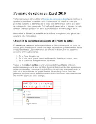 Formato de celdas en Excel 2010
Ya hemos revisado cómo utilizar el formato de números en Excel para modificar la
apariencia de valores numéricos. Ahora revisaremos las modificaciones que
podemos realizar a la apariencia de la celda para cambiar sus bordes o su color
de relleno entre otras cosas más. En Excel, puede personalizar el formato de cada
celda en una tabla para que los datos especificados se muestren según desee.
Personalizar el formato de las celdas en la tabla de presupuesto para gastos para
adaptarla a las necesidades.

Ubicación de las herramientas para el formato de celdas
El formato de celdas no es indispensable en el funcionamiento de las hojas de
cálculo, pero puede ayudar a tener una mejor visualización y entendimiento de los
datos presentados. Las herramientas de formato en Excel 2010 las podemos
encontrar en tres ubicaciones:
1. En la Cinta de opciones.
2. En la mini barra que se muestra al hacer clic derecho sobre una celda.
3. En el cuadro de diálogo Formato de celdas.
Ya que el formato de celdas es una funcionalidad muy utilizada en Excel,
podremos acceder a una gran cantidad de comandos desde las tres ubicaciones
antes mencionadas. Los comandos de la Cinta de opciones se encuentran en la
ficha Inicio, repartidos en los grupos Fuente, Alineación y Estilos. También
podemos encontrar varios de estos comandos en la mini barra mostrada al hacer
clic derecho sobre una celda o rango:

2

 