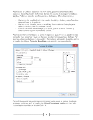 Además de la Cinta de opciones y la mini barra, podemos encontrar estas
opciones de configuración de formato dentro del cuadro de diálogo Formato de
celdas. Podemos acceder a este cuadro de diálogo de diferentes maneras:




Haciendo clic en el indicador de cuadro de diálogo de los grupos Fuente o
Alineación de la ficha Inicio.
Haciendo clic derecho sobre una celda y dentro del menú desplegable
seleccionar la opción Formato de celdas.
En la ficha Inicio, dentro del grupo Celdas, pulsar el botón Formato y
seleccionar la opción Formato de celdas.

Además existen comandos de la Cinta de opciones que ofrecen la posibilidad de
consultar más opciones y que nos llevarán a este mismo cuadro de diálogo. Por
ejemplo, el comando Inicio > Alineación > Formato de alineación de celdas abrirá
el cuadro de diálogo Formato de celdas en la sección correspondiente:

Pero si ninguna de las opciones mencionadas hasta ahora te parece funcional,
entonces podemos abrir el cuadro de diálogoFormato de celdas con tan sólo
pulsar la combinación de teclado Ctrl + 1.

3

 