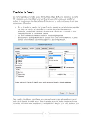 Cambiar la fuente
De manera predeterminada, Excel 2010 utiliza el tipo de fuente Calibri de tamaño
11. Nosotros podemos utilizar una fuente y tamaño diferentes para resaltar un
texto o el encabezado de alguna tabla. Este cambio lo podemos hacer desde tres
ubicaciones diferentes:





En la ficha Inicio, dentro del grupo Fuente, encontramos la lista desplegable
de tipos de fuente de los cuales podremos elegir la más adecuada.
Además, justo al lado derecho de la lista de fuentes encontramos la lista
desplegable con el tamaño de fuente.
La mini barra muestra estas mismas listas desplegables.
El cuadro de diálogo Formato de celdas tiene una sección llamada Fuente
donde encontramos las mismas opciones de configuración.

Este cuadro de diálogo nos ofrece algunas configuraciones adicionales como el
estilo de la fuente, su color o tipo de subrayado. Algunos atajos de comando que
podemos utilizar en este sentido son los siguientes: Negrita (Ctrl + N), Cursiva (Ctrl

4

 